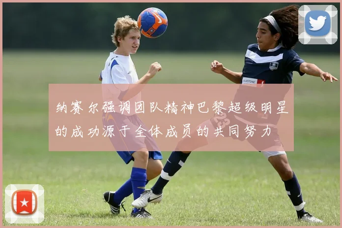纳赛尔强调团队精神巴黎超级明星的成功源于全体成员的共同努力