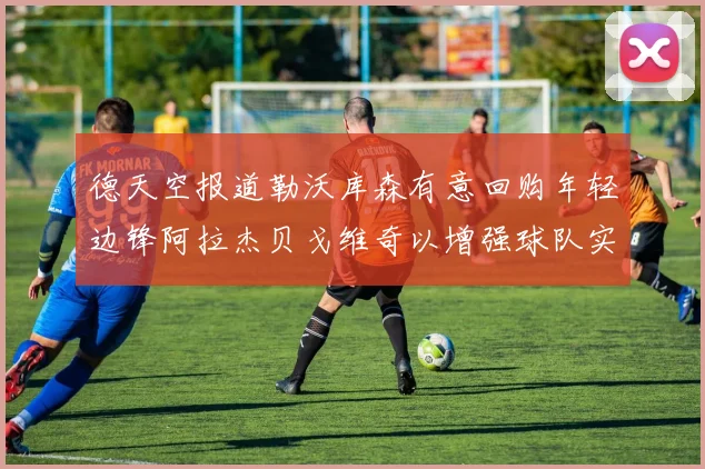 德天空报道勒沃库森有意回购年轻边锋阿拉杰贝戈维奇以增强球队实力