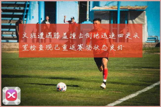 文班遭遇膝盖撞击倒地迅速回更衣室检查现已重返赛场状态良好