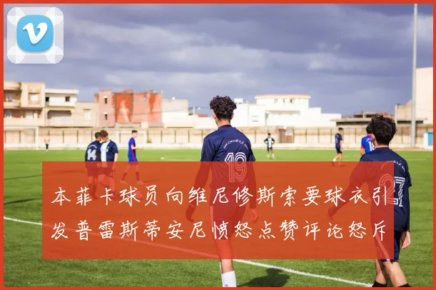 本菲卡球员向维尼修斯索要球衣引发普雷斯蒂安尼愤怒点赞评论怒斥队友