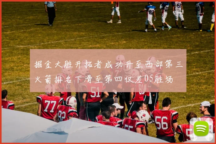 掘金大胜开拓者成功升至西部第三火箭排名下滑至第四仅差05胜场