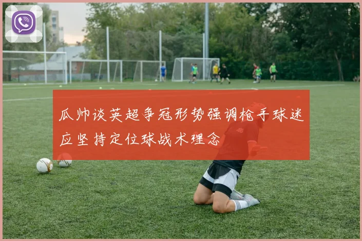 瓜帅谈英超争冠形势强调枪手球迷应坚持定位球战术理念