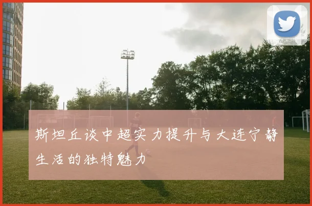 斯坦丘谈中超实力提升与大连宁静生活的独特魅力