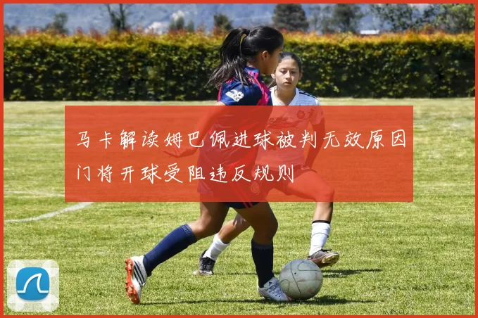 马卡解读姆巴佩进球被判无效原因门将开球受阻违反规则