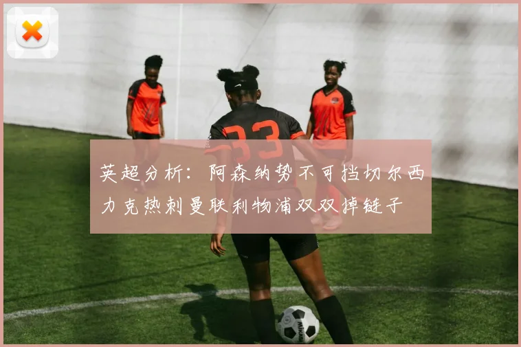 英超分析：阿森纳势不可挡切尔西力克热刺曼联利物浦双双掉链子