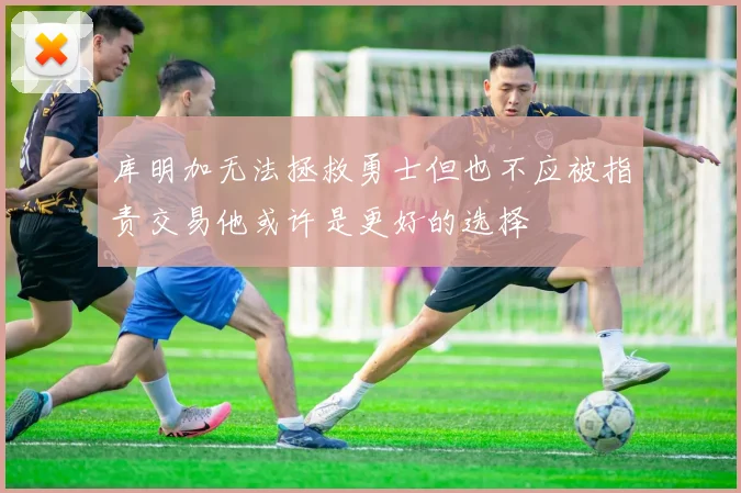 库明加无法拯救勇士但也不应被指责交易他或许是更好的选择