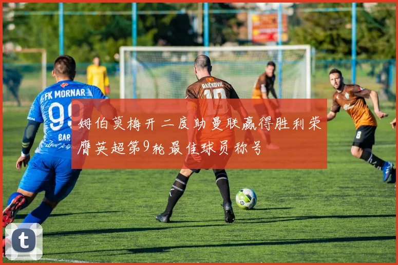 姆伯莫梅开二度助曼联赢得胜利荣膺英超第9轮最佳球员称号