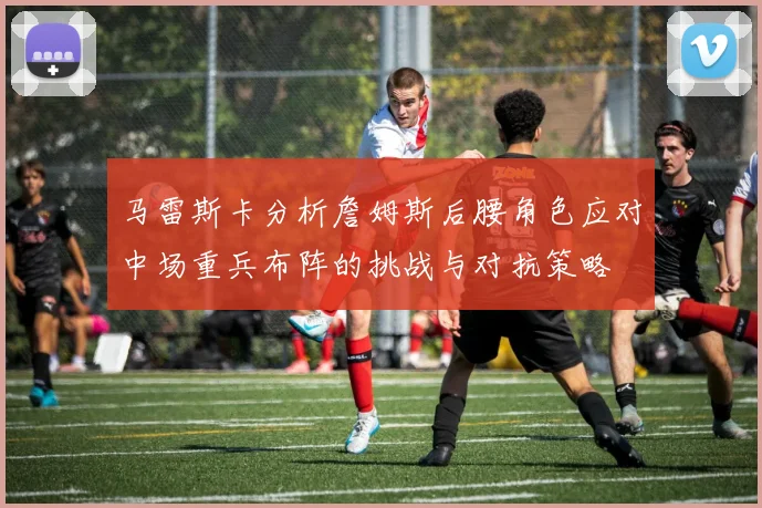 马雷斯卡分析詹姆斯后腰角色应对中场重兵布阵的挑战与对抗策略