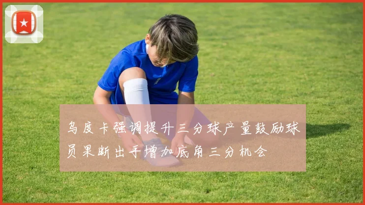 乌度卡强调提升三分球产量鼓励球员果断出手增加底角三分机会