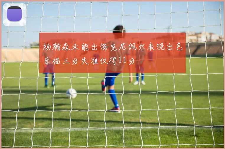 杨瀚森未能出场克尼佩尔表现出色乐福三分失准仅得11分