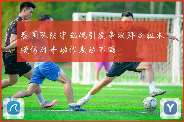 泰国队防守犯规引发争议拜合拉木模仿对手动作表达不满