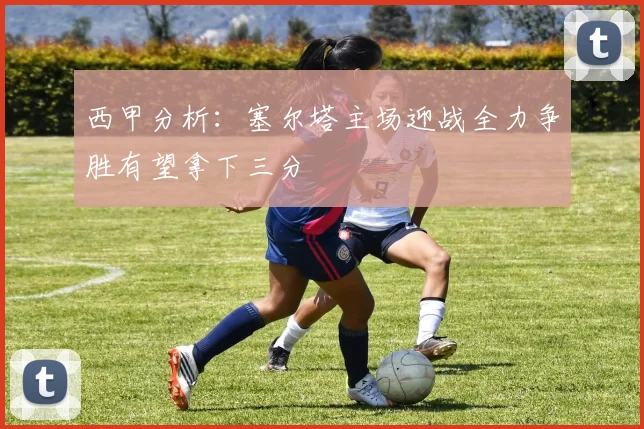 西甲分析：塞尔塔主场迎战全力争胜有望拿下三分