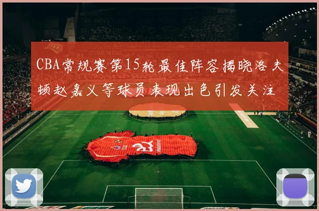 CBA常规赛第15轮最佳阵容揭晓洛夫顿赵嘉义等球员表现出色引发关注