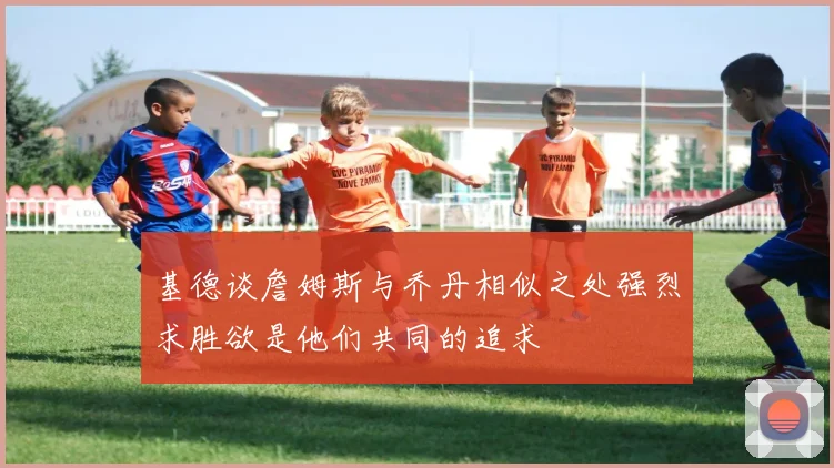 基德谈詹姆斯与乔丹相似之处强烈求胜欲是他们共同的追求