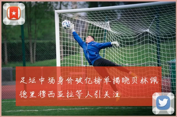 足坛中场身价破亿榜单揭晓贝林佩德里穆西亚拉等人引关注