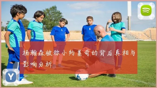 杨瀚森被称小约基奇的背后真相与影响分析