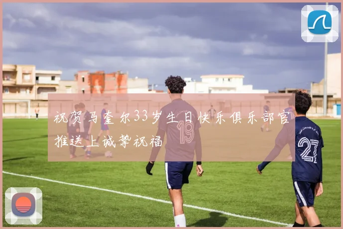 祝贺马奎尔33岁生日快乐俱乐部官推送上诚挚祝福