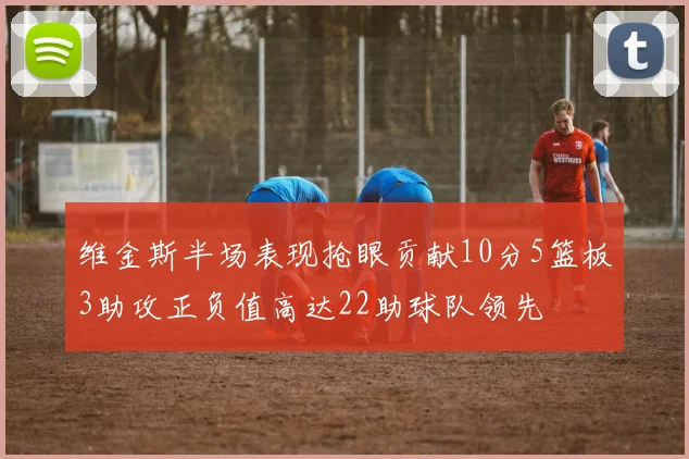 维金斯半场表现抢眼贡献10分5篮板3助攻正负值高达22助球队领先