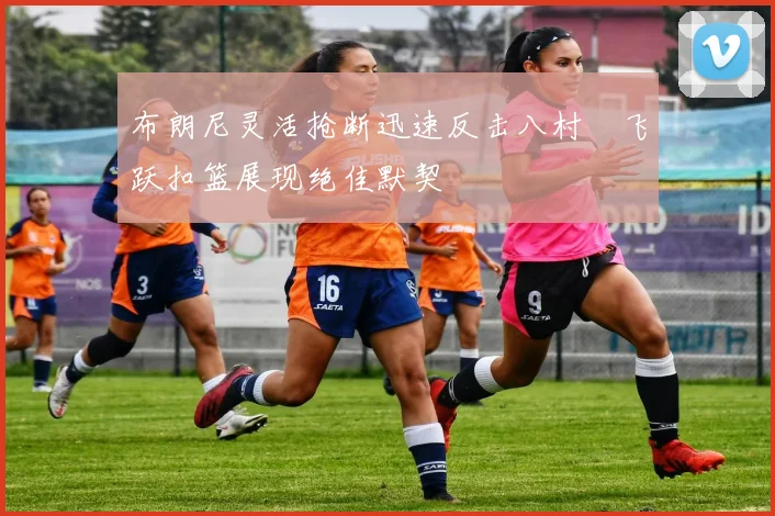 布朗尼灵活抢断迅速反击八村塁飞跃扣篮展现绝佳默契