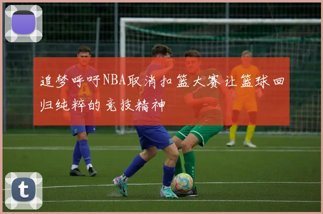 追梦呼吁NBA取消扣篮大赛让篮球回归纯粹的竞技精神