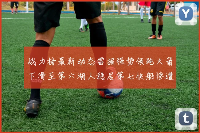 战力榜最新动态雷掘强势领跑火箭下滑至第六湖人稳居第七快船惨遭重创跌至二十七位