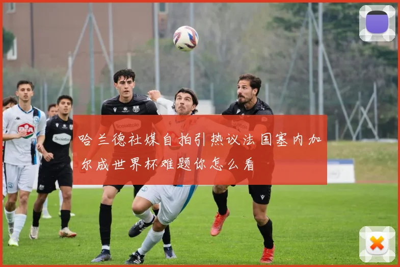 哈兰德社媒自拍引热议法国塞内加尔成世界杯难题你怎么看