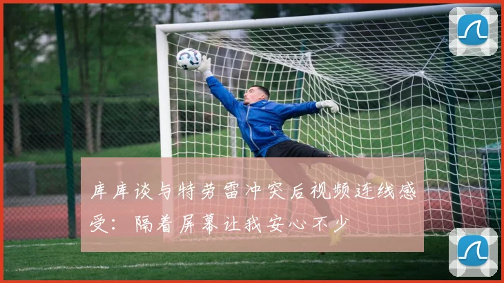 库库谈与特劳雷冲突后视频连线感受：隔着屏幕让我安心不少