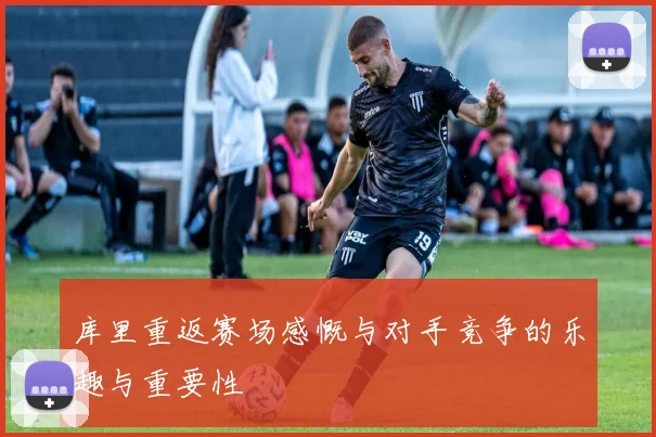 库里重返赛场感慨与对手竞争的乐趣与重要性