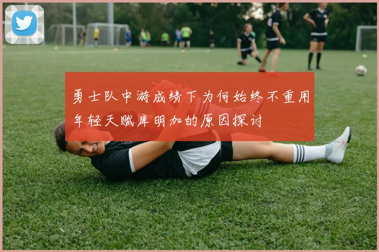 勇士队中游成绩下为何始终不重用年轻天赋库明加的原因探讨