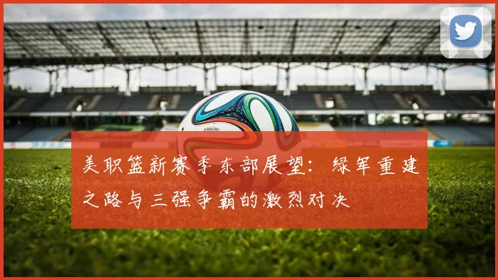 美职篮新赛季东部展望：绿军重建之路与三强争霸的激烈对决