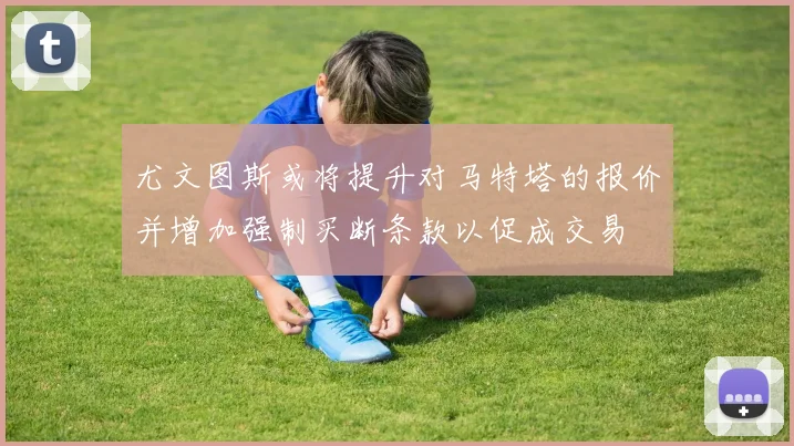 尤文图斯或将提升对马特塔的报价并增加强制买断条款以促成交易