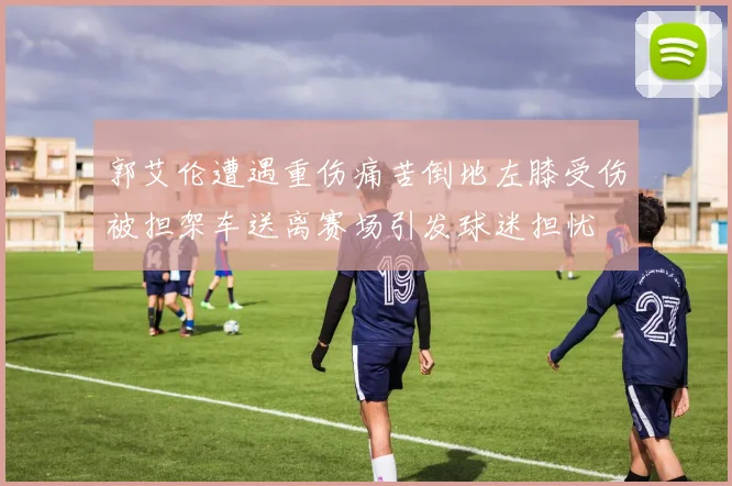 郭艾伦遭遇重伤痛苦倒地左膝受伤被担架车送离赛场引发球迷担忧