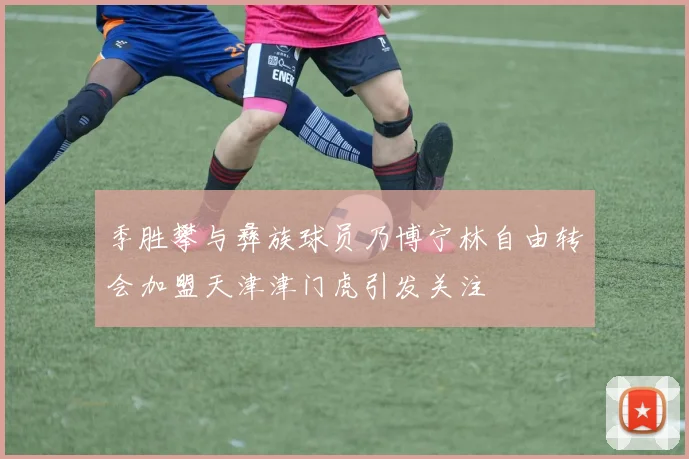 季胜攀与彝族球员乃博宁林自由转会加盟天津津门虎引发关注