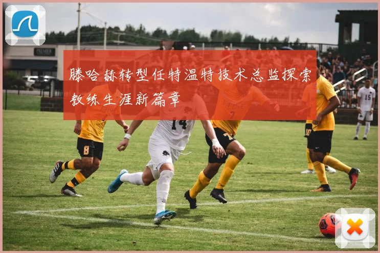 滕哈赫转型任特温特技术总监探索教练生涯新篇章