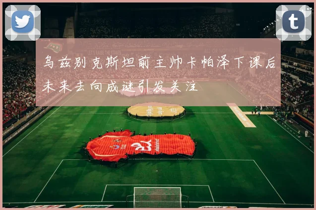 乌兹别克斯坦前主帅卡帕泽下课后未来去向成谜引发关注
