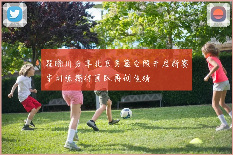 翟晓川分享北京男篮合照开启新赛季训练期待团队再创佳绩