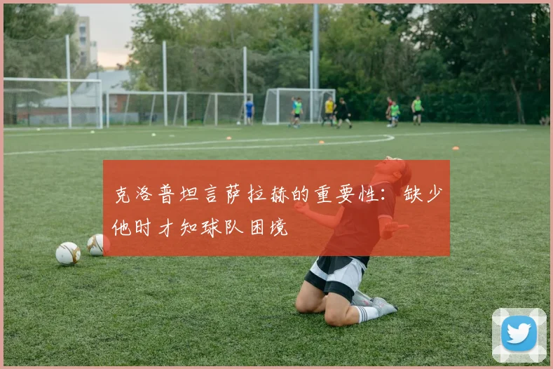 克洛普坦言萨拉赫的重要性：缺少他时才知球队困境